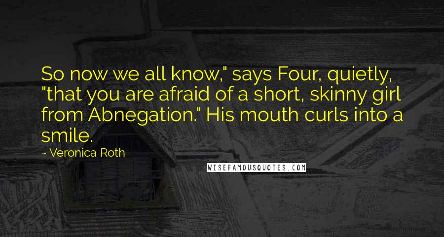 Veronica Roth Quotes: So now we all know," says Four, quietly, "that you are afraid of a short, skinny girl from Abnegation." His mouth curls into a smile.