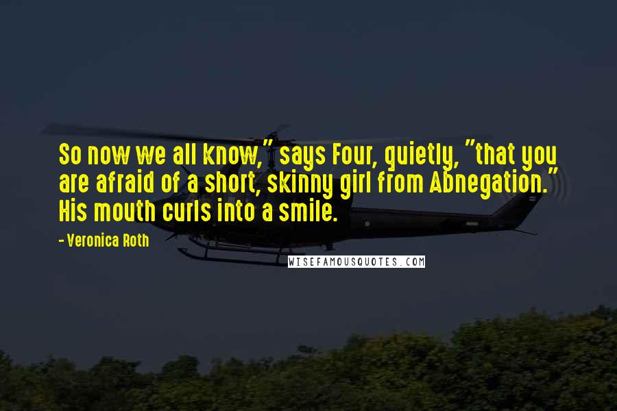 Veronica Roth Quotes: So now we all know," says Four, quietly, "that you are afraid of a short, skinny girl from Abnegation." His mouth curls into a smile.