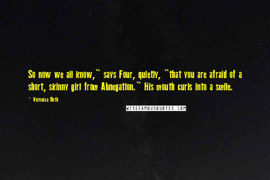 Veronica Roth Quotes: So now we all know," says Four, quietly, "that you are afraid of a short, skinny girl from Abnegation." His mouth curls into a smile.