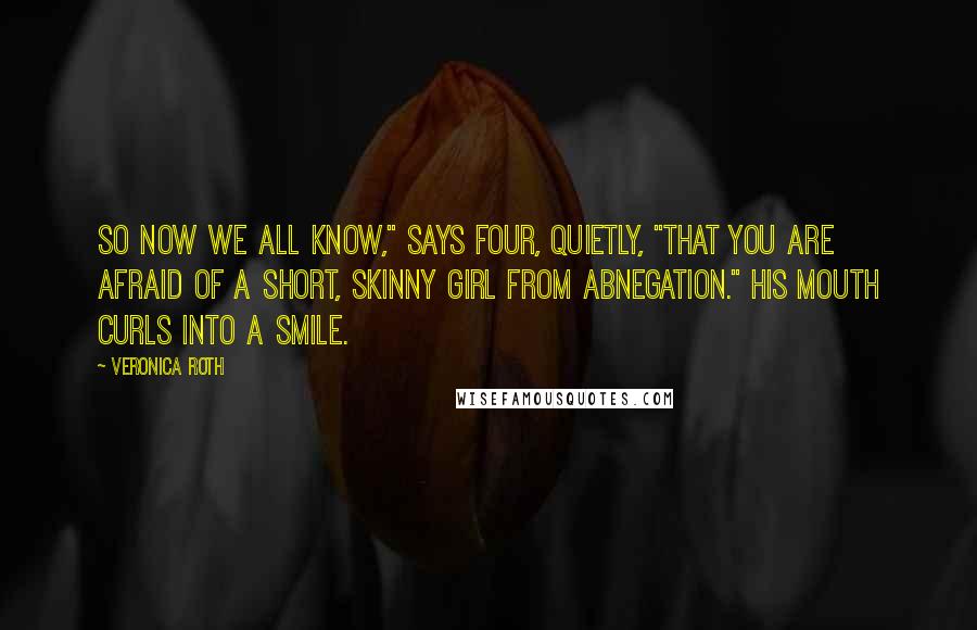 Veronica Roth Quotes: So now we all know," says Four, quietly, "that you are afraid of a short, skinny girl from Abnegation." His mouth curls into a smile.