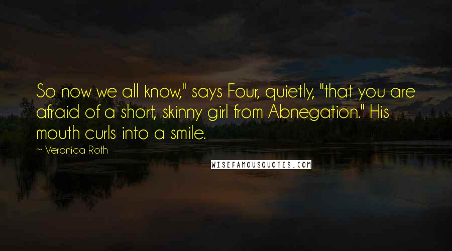 Veronica Roth Quotes: So now we all know," says Four, quietly, "that you are afraid of a short, skinny girl from Abnegation." His mouth curls into a smile.