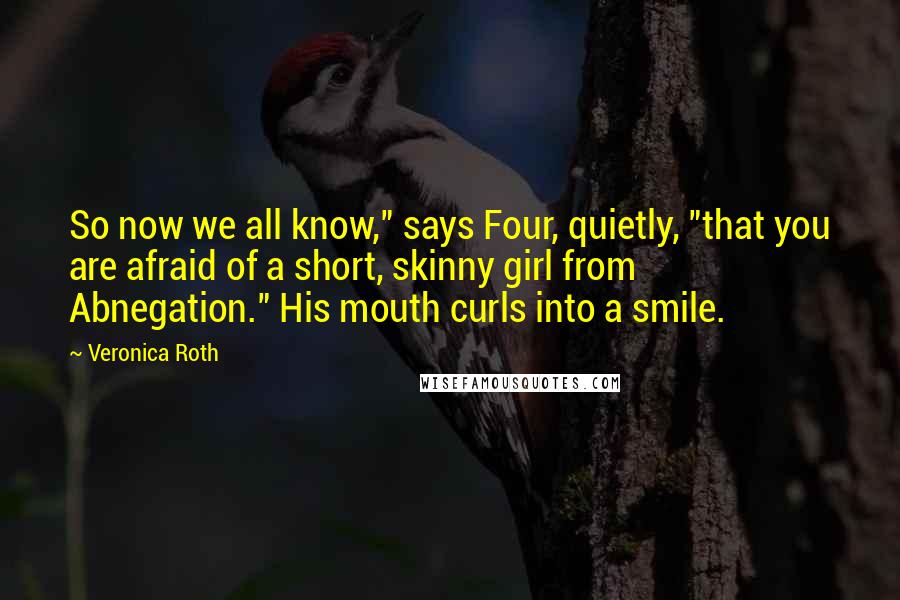 Veronica Roth Quotes: So now we all know," says Four, quietly, "that you are afraid of a short, skinny girl from Abnegation." His mouth curls into a smile.