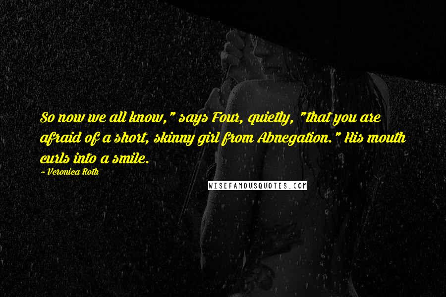 Veronica Roth Quotes: So now we all know," says Four, quietly, "that you are afraid of a short, skinny girl from Abnegation." His mouth curls into a smile.