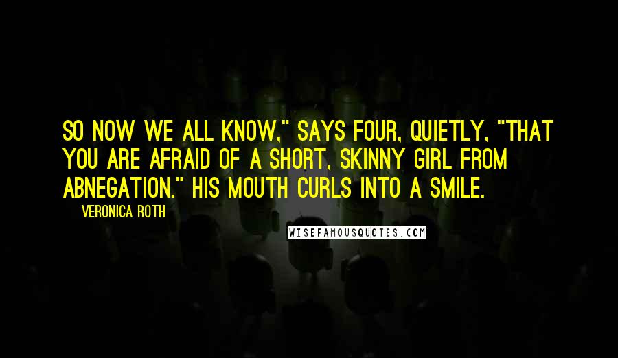 Veronica Roth Quotes: So now we all know," says Four, quietly, "that you are afraid of a short, skinny girl from Abnegation." His mouth curls into a smile.