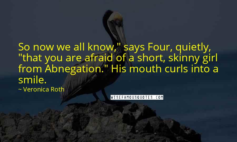 Veronica Roth Quotes: So now we all know," says Four, quietly, "that you are afraid of a short, skinny girl from Abnegation." His mouth curls into a smile.