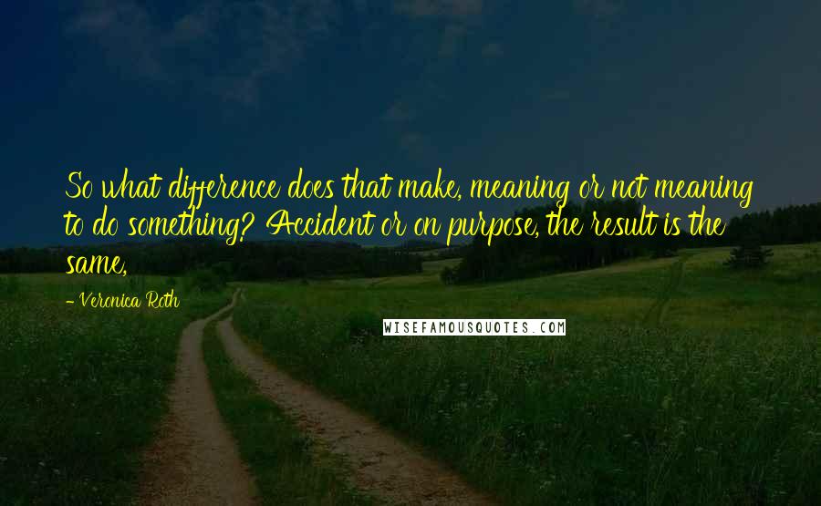 Veronica Roth Quotes: So what difference does that make, meaning or not meaning to do something? Accident or on purpose, the result is the same,