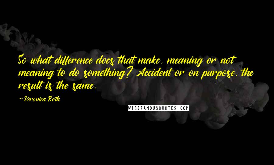 Veronica Roth Quotes: So what difference does that make, meaning or not meaning to do something? Accident or on purpose, the result is the same,