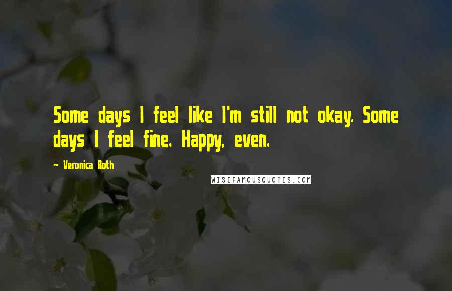 Veronica Roth Quotes: Some days I feel like I'm still not okay. Some days I feel fine. Happy, even.