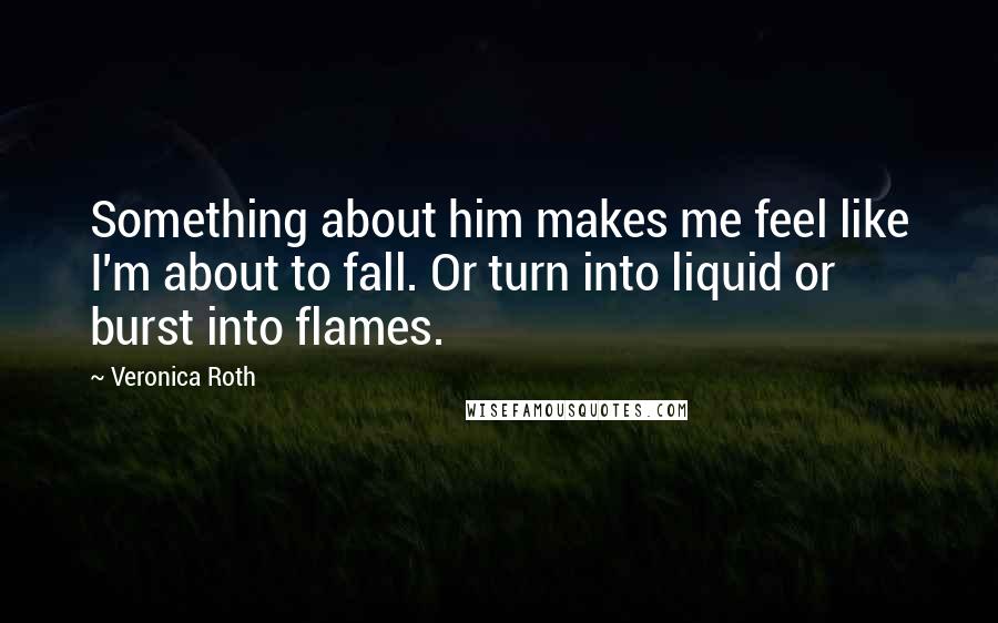 Veronica Roth Quotes: Something about him makes me feel like I'm about to fall. Or turn into liquid or burst into flames.