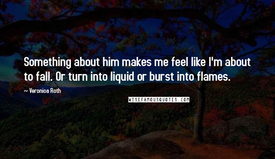 Veronica Roth Quotes: Something about him makes me feel like I'm about to fall. Or turn into liquid or burst into flames.