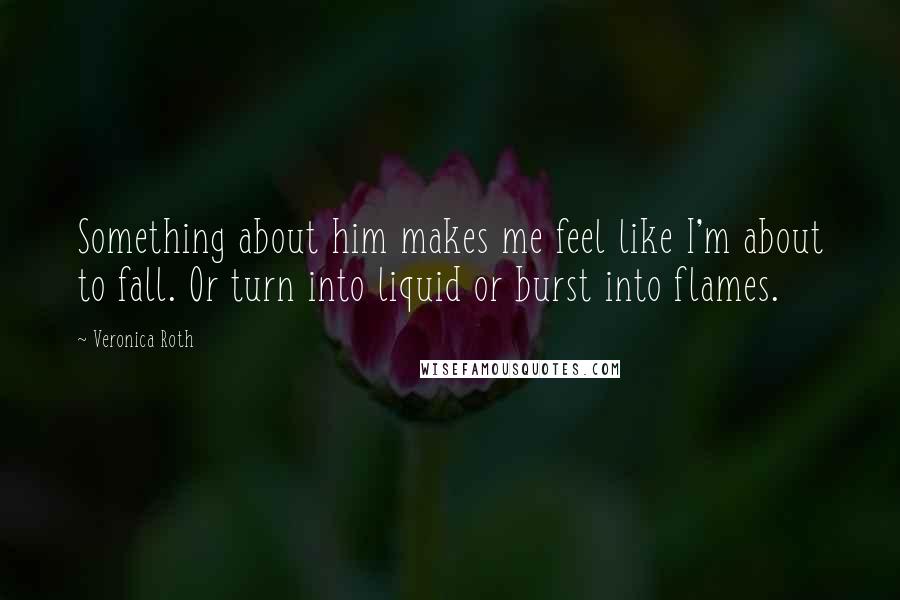 Veronica Roth Quotes: Something about him makes me feel like I'm about to fall. Or turn into liquid or burst into flames.