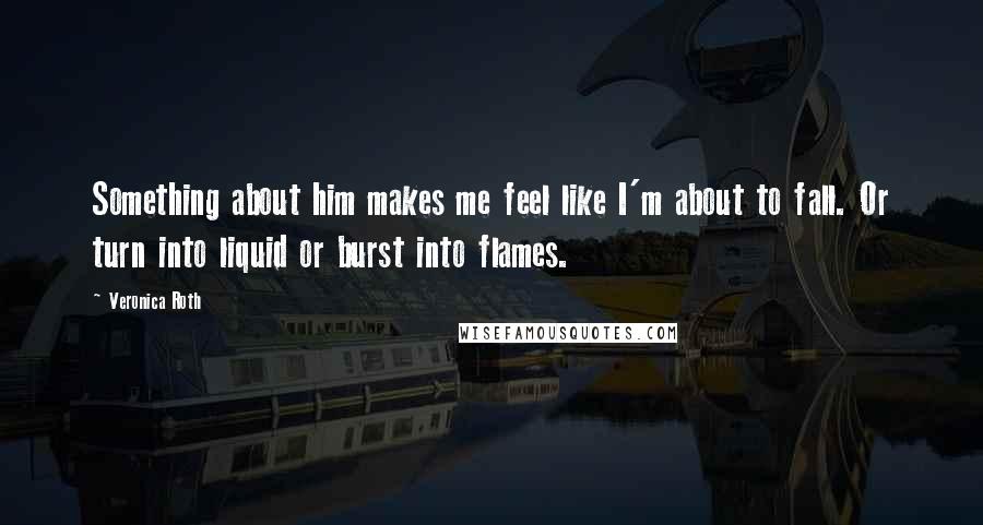 Veronica Roth Quotes: Something about him makes me feel like I'm about to fall. Or turn into liquid or burst into flames.