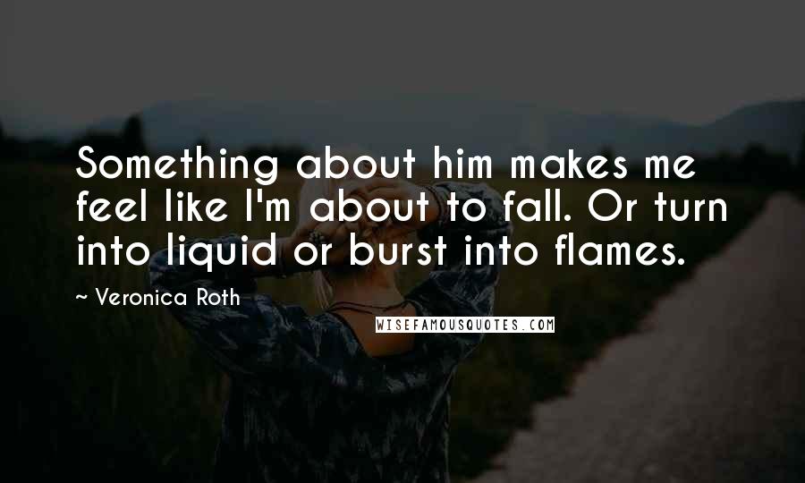 Veronica Roth Quotes: Something about him makes me feel like I'm about to fall. Or turn into liquid or burst into flames.