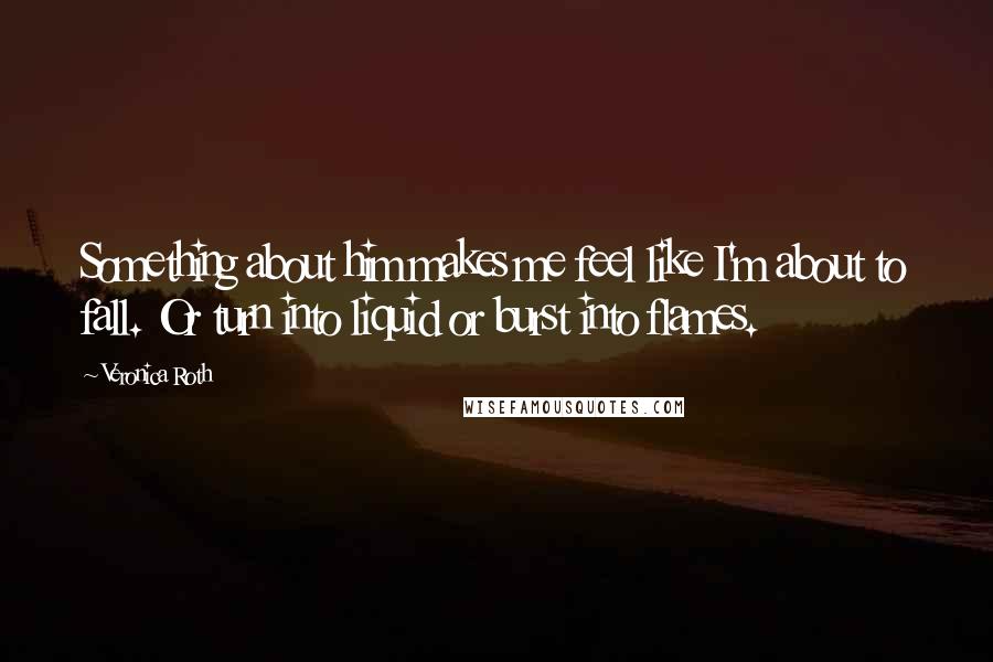 Veronica Roth Quotes: Something about him makes me feel like I'm about to fall. Or turn into liquid or burst into flames.