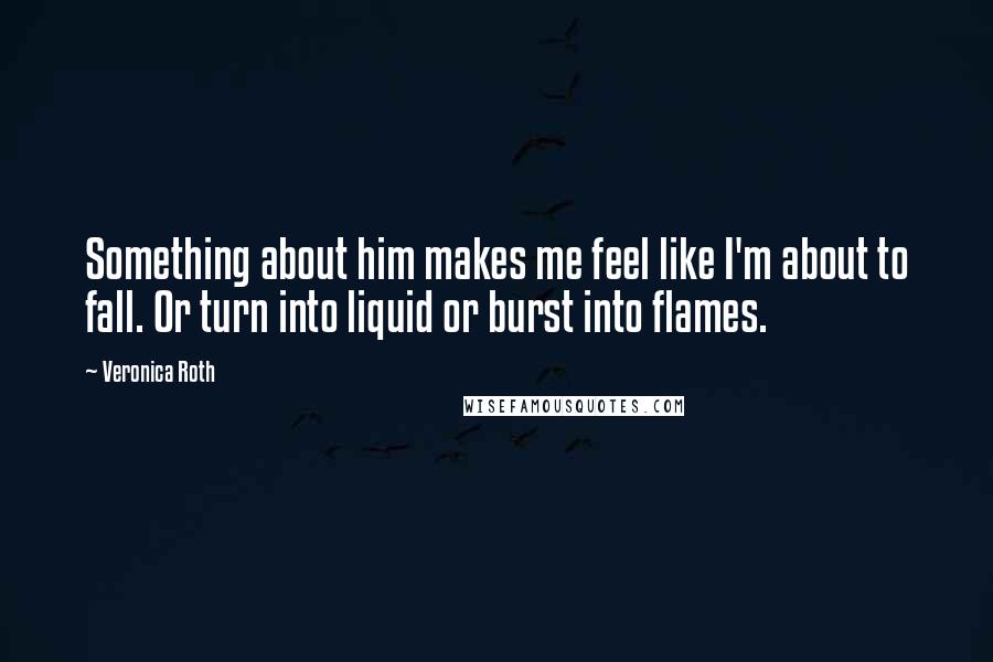 Veronica Roth Quotes: Something about him makes me feel like I'm about to fall. Or turn into liquid or burst into flames.