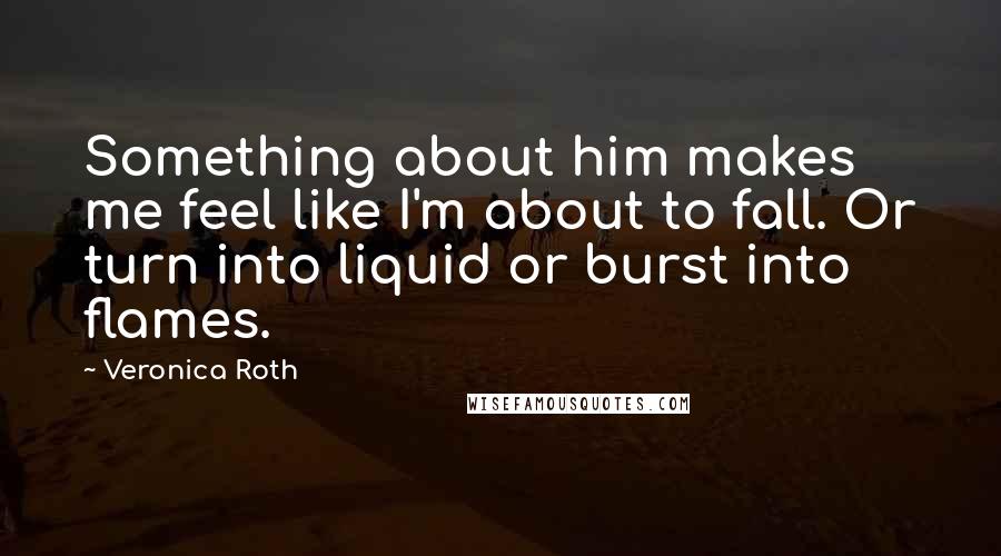 Veronica Roth Quotes: Something about him makes me feel like I'm about to fall. Or turn into liquid or burst into flames.