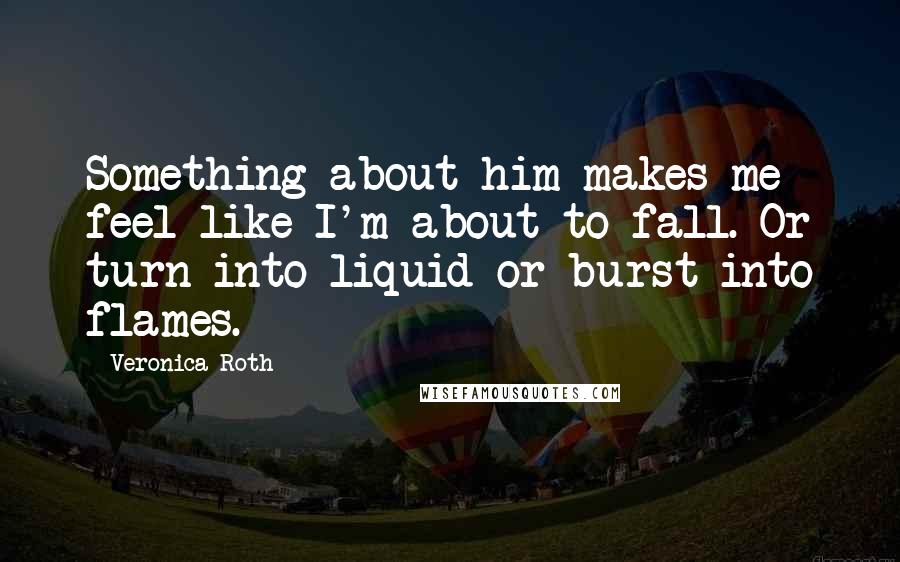 Veronica Roth Quotes: Something about him makes me feel like I'm about to fall. Or turn into liquid or burst into flames.