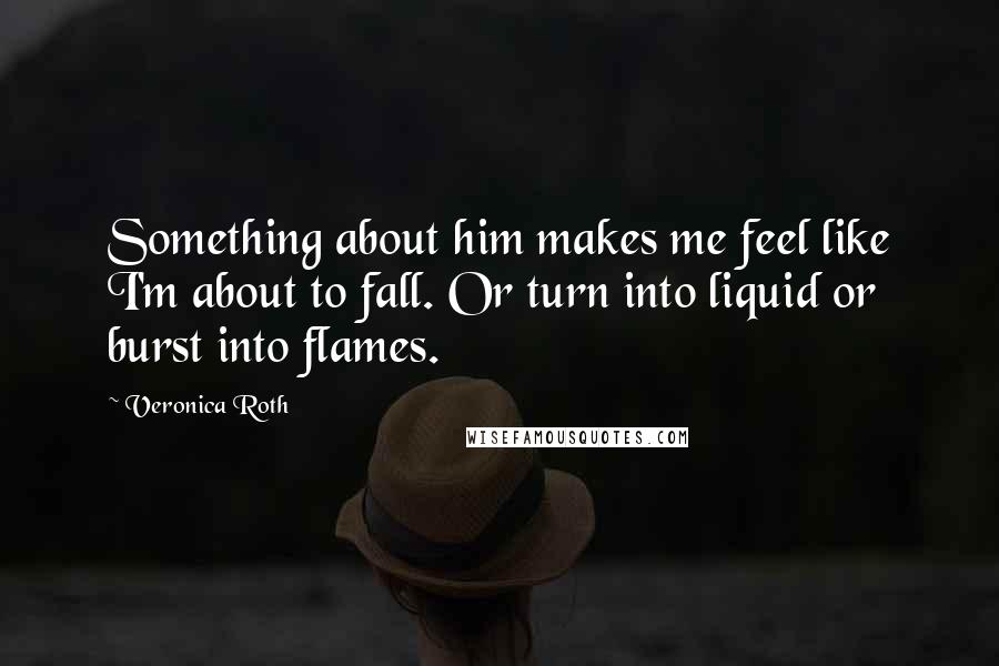 Veronica Roth Quotes: Something about him makes me feel like I'm about to fall. Or turn into liquid or burst into flames.