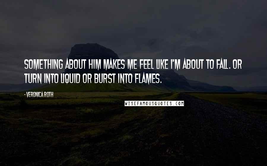 Veronica Roth Quotes: Something about him makes me feel like I'm about to fall. Or turn into liquid or burst into flames.