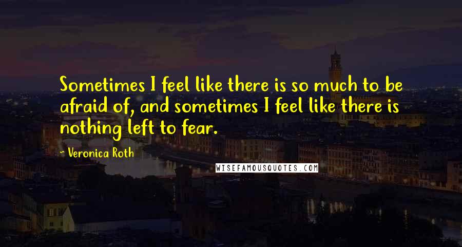 Veronica Roth Quotes: Sometimes I feel like there is so much to be afraid of, and sometimes I feel like there is nothing left to fear.