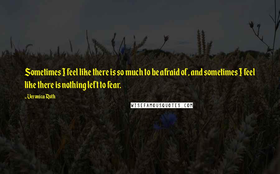 Veronica Roth Quotes: Sometimes I feel like there is so much to be afraid of, and sometimes I feel like there is nothing left to fear.