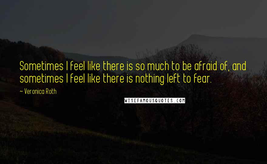 Veronica Roth Quotes: Sometimes I feel like there is so much to be afraid of, and sometimes I feel like there is nothing left to fear.
