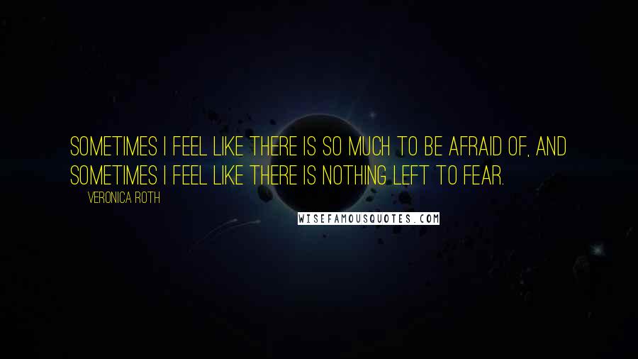 Veronica Roth Quotes: Sometimes I feel like there is so much to be afraid of, and sometimes I feel like there is nothing left to fear.