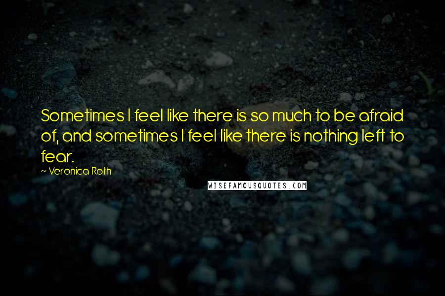 Veronica Roth Quotes: Sometimes I feel like there is so much to be afraid of, and sometimes I feel like there is nothing left to fear.
