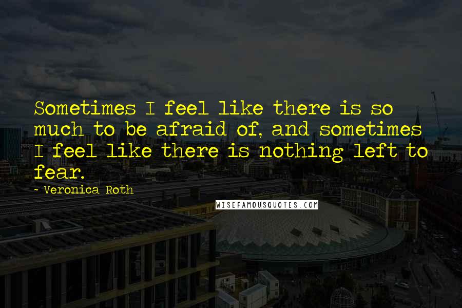 Veronica Roth Quotes: Sometimes I feel like there is so much to be afraid of, and sometimes I feel like there is nothing left to fear.