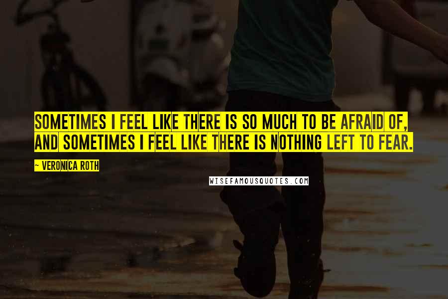 Veronica Roth Quotes: Sometimes I feel like there is so much to be afraid of, and sometimes I feel like there is nothing left to fear.
