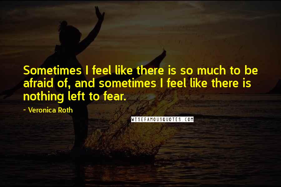 Veronica Roth Quotes: Sometimes I feel like there is so much to be afraid of, and sometimes I feel like there is nothing left to fear.