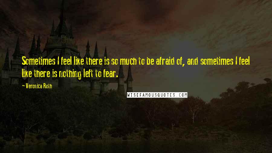 Veronica Roth Quotes: Sometimes I feel like there is so much to be afraid of, and sometimes I feel like there is nothing left to fear.