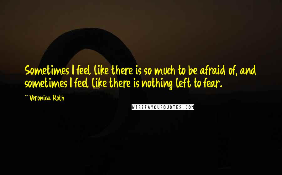 Veronica Roth Quotes: Sometimes I feel like there is so much to be afraid of, and sometimes I feel like there is nothing left to fear.