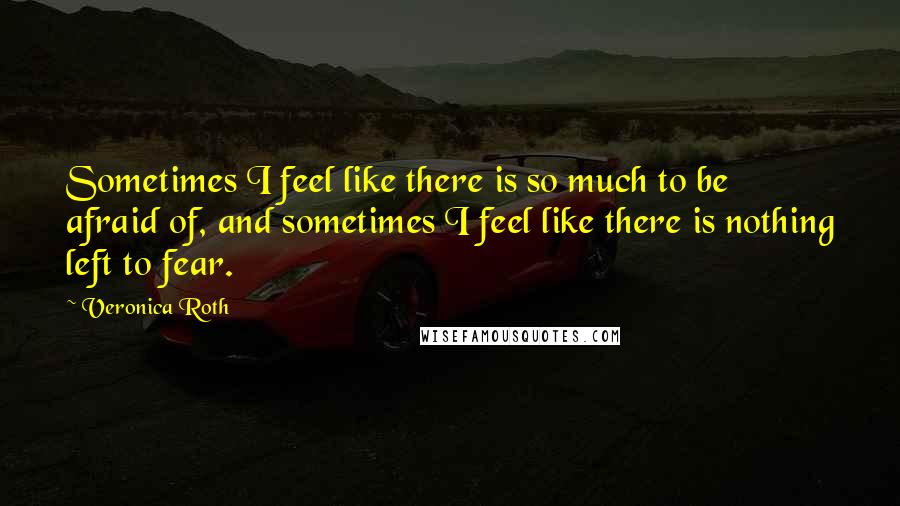 Veronica Roth Quotes: Sometimes I feel like there is so much to be afraid of, and sometimes I feel like there is nothing left to fear.