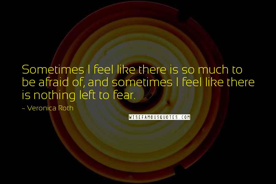 Veronica Roth Quotes: Sometimes I feel like there is so much to be afraid of, and sometimes I feel like there is nothing left to fear.