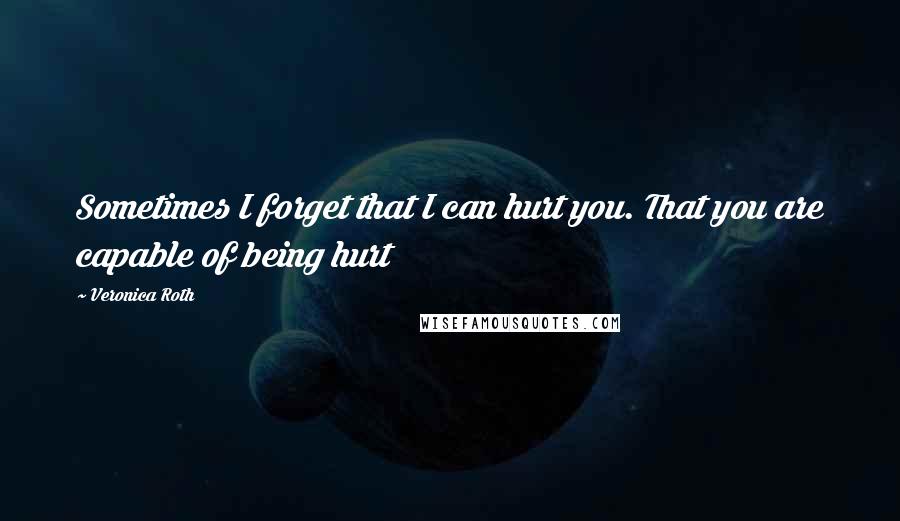 Veronica Roth Quotes: Sometimes I forget that I can hurt you. That you are capable of being hurt