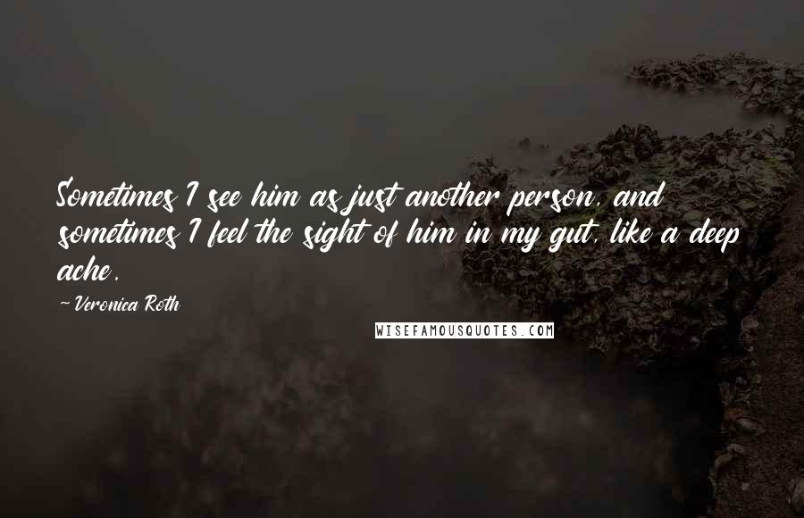 Veronica Roth Quotes: Sometimes I see him as just another person, and sometimes I feel the sight of him in my gut, like a deep ache.