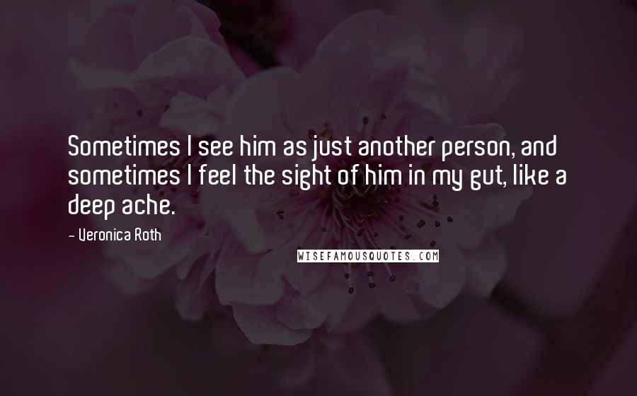 Veronica Roth Quotes: Sometimes I see him as just another person, and sometimes I feel the sight of him in my gut, like a deep ache.