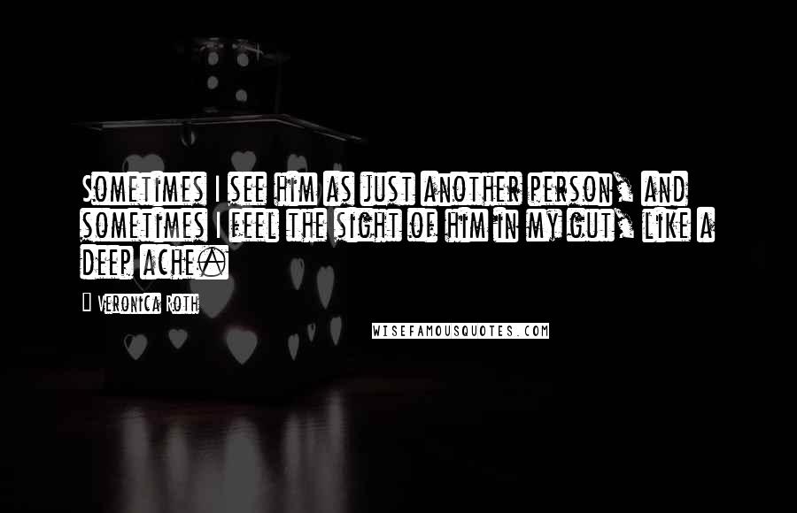 Veronica Roth Quotes: Sometimes I see him as just another person, and sometimes I feel the sight of him in my gut, like a deep ache.