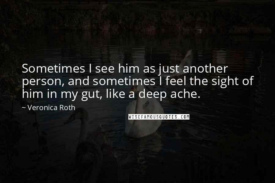 Veronica Roth Quotes: Sometimes I see him as just another person, and sometimes I feel the sight of him in my gut, like a deep ache.