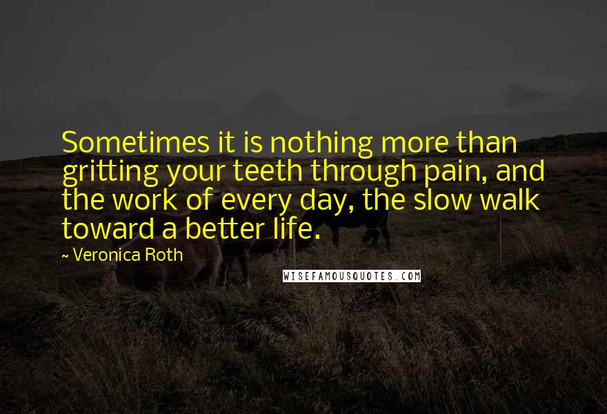 Veronica Roth Quotes: Sometimes it is nothing more than gritting your teeth through pain, and the work of every day, the slow walk toward a better life.