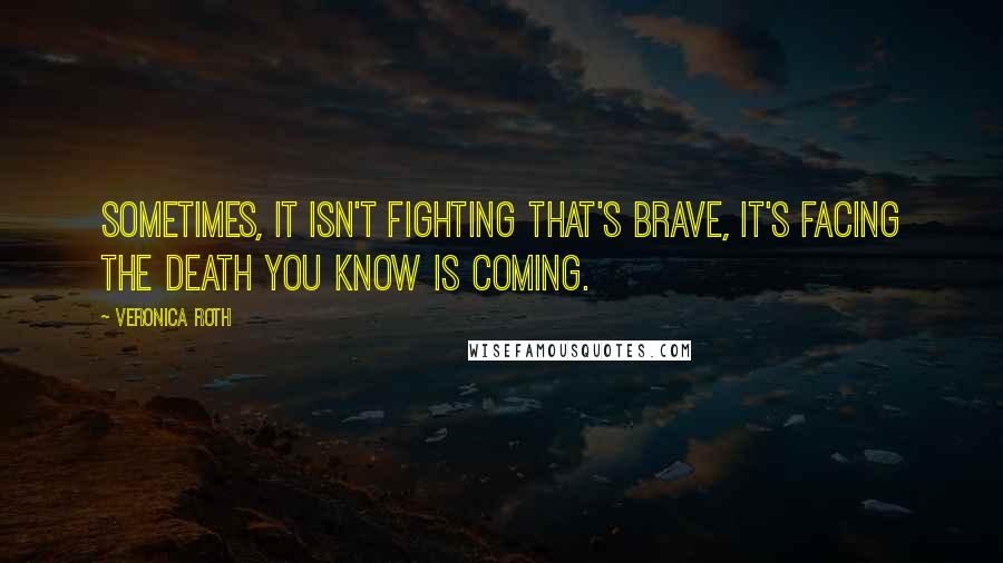 Veronica Roth Quotes: Sometimes, it isn't fighting that's brave, it's facing the death you know is coming.