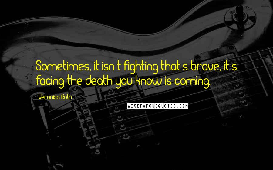 Veronica Roth Quotes: Sometimes, it isn't fighting that's brave, it's facing the death you know is coming.