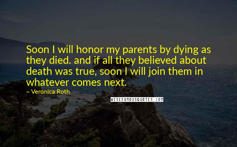 Veronica Roth Quotes: Soon I will honor my parents by dying as they died. and if all they believed about death was true, soon I will join them in whatever comes next.