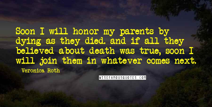 Veronica Roth Quotes: Soon I will honor my parents by dying as they died. and if all they believed about death was true, soon I will join them in whatever comes next.