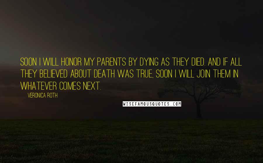 Veronica Roth Quotes: Soon I will honor my parents by dying as they died. and if all they believed about death was true, soon I will join them in whatever comes next.