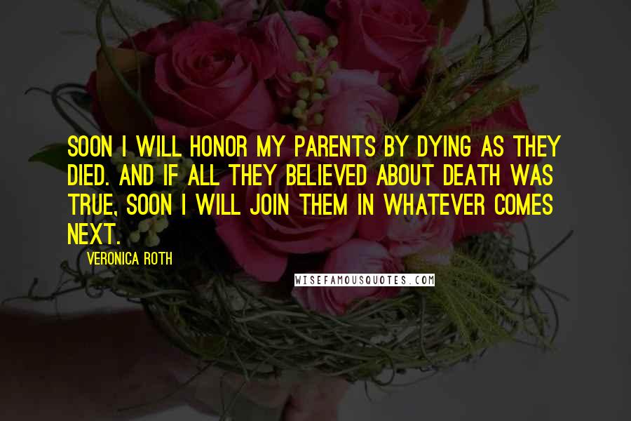 Veronica Roth Quotes: Soon I will honor my parents by dying as they died. and if all they believed about death was true, soon I will join them in whatever comes next.