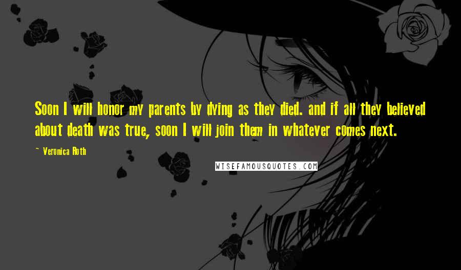 Veronica Roth Quotes: Soon I will honor my parents by dying as they died. and if all they believed about death was true, soon I will join them in whatever comes next.