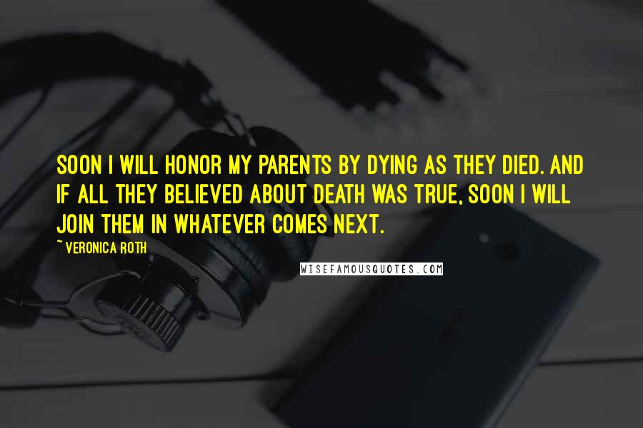 Veronica Roth Quotes: Soon I will honor my parents by dying as they died. and if all they believed about death was true, soon I will join them in whatever comes next.