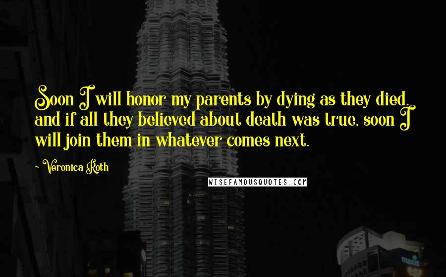 Veronica Roth Quotes: Soon I will honor my parents by dying as they died. and if all they believed about death was true, soon I will join them in whatever comes next.